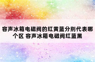 容声冰箱电磁阀的红黄蓝分别代表哪个区 容声冰箱电磁阀红蓝黑